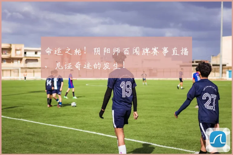 命运之轮！阴阳师百闻牌赛事直播，见证奇迹的发生！